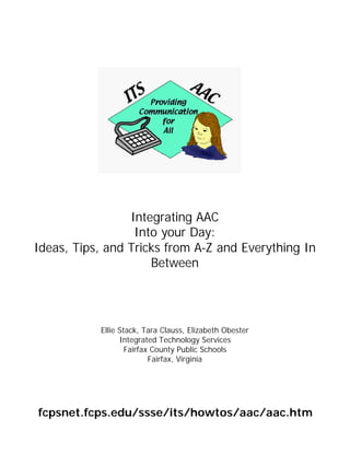 Integrating AAC
                  Into your Day:
Ideas, Tips, and Tricks from A-Z and Everything In
                     Between




           Ellie Stack, Tara Clauss, Elizabeth Obester
                 Integrated Technology Services
                   Fairfax County Public Schools
                          Fairfax, Virginia




fcpsnet.fcps.edu/ssse/its/howtos/aac/aac.htm
 