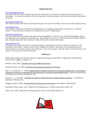 Helpful Web Sites

www.speakingofspeech.com
This website has lots of tips, already-made materials, and lessons; all of which are related to communication and / or
technology. To access the materials, visit the site and select “activity exchange” from the menu on the left hand side of
the screen.

www.aacintervention.com
This website contains information and innovative ideas for the novice user of AAC as well as tips for the experienced user.

www.lburkhart.com
This website is chock-full of information including handouts on starting communication and switch use. Of special
interest: This site also has instructions for creating your very own “Talking Switch”.

www.mayer-johnson.com
This is the website for the company that makes and sells BoardMaker. At this site, you will find downloadable updates,
pre-made grids, extra symbols, and schedules too. Also available on this site are all of the products that Mayer-Johnson
sells, including many books that contain pre-made activities and communication boards.

www.ablenetinc.com
This website has a plethora of ideas for using technology to communicate and interact within the school day, in the
community, and at home. All ideas involve devices available from Ablenet; most ideas can be generalized to other
devices that you may already contain in your classroom. Once at this website, select the “idea” tab and then select “idea
archives” from the menu on the left hand side.

                                                       References

AHSA Position Statement in American Speech- Language-Hearing Association(1991). Augmentative and Alternative
Communication, ASHA, 33 (Suppl. 5), 8.

Burkhart, Linda (1993). Total AAC in the Early Childhood Classroom.

DynaVox Systems, Inc (1999). Selecting and Organizing Vocabulary for AAC Users.

Elder, P.S. & Goossens’, C. (1996). Engineering the Training Environments for Interactive Augmentative Communication,
Strategies for Adolescents and Adults who are Moderately / Severely Developmentally Delayed. Southeast Augmentative
Communication Conference Publications, USA.

Goossens’, C., et al (2000). Facilitation Strategies for Group Activities in Engineered AAC Classrooms . Preconference
Workshop, Washington DC.

Hodgdon, Linda A. (1999). Visual Strategies for Improving Communication. Quirk Roberts Publishing, MI.

McGuinness, Rosy & Speck, Janis. Integrated Technology Services, Fairfax County Public Schools, VA

Speck, Janis (1995). Integrated Technology Services, Fairfax County Public Schools, VA
 