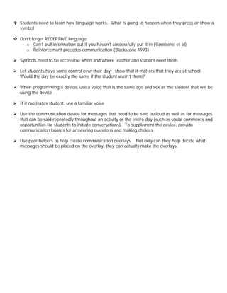 v Students need to learn how language works. What is going to happen when they press or show a
  symbol

v Don’t forget RECEPTIVE language
    o Can’t pull information out if you haven’t successfully put it in (Goossens’ et al)
    o Reinforcement precedes communication (Blackstone 1993)

Ø Symbols need to be accessible when and where teacher and student need them.

Ø Let students have some control over their day: show that it matters that they are at school.
  Would the day be exactly the same if the student wasn’t there?

Ø When programming a device, use a voice that is the same age and sex as the student that will be
  using the device

Ø If it motivates student, use a familiar voice

Ø Use the communication device for messages that need to be said outloud as well as for messages
  that can be said repeatedly throughout an activity or the entire day (such as social comments and
  opportunities for students to initiate conversations). To supplement the device, provide
  communication boards for answering questions and making choices.

Ø Use peer helpers to help create communication overlays. Not only can they help decide what
  messages should be placed on the overlay, they can actually make the overlays.
 