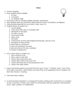 Ideas

Ø Creative Stupidity
Ø Have symbols always available
     1. on desk
     2. on lanyard
     3. on computer table
Ø Use pictures that are already available (calendar, worksheets)
Ø Have symbols where you need them (float board for in pool, on lunchbox, on hallpass)
Ø Communication placemat for use at lunch, snack, work, art
Ø Program device so student can
     1. say the pledge
     2. read a story with class or to younger kids
     3. participate in class play
     4. can take a survey
     5. be the class leader
     6. sing a song
     7. tell a joke
     8. communicate at home what happened during day, and vice versa
     9. participate in show and tell
     10. order food at a restaurant
     11. greet the attendance secretary
     12. give directions to the class (cooking)
     13. conduct a spelling test

Ø Use a choice board so student can
     1. pick a friend to sit by
     2. pick a color to color with
     3. choose what song comes next
     4. choose what stretch to do next in PE
     5. choose what they want to do during leisure time
     6. choose their daily reward

Ø Lower functioning students can benefit from the use of “more” / “finished” cards. Even if they
  aren’t able to use them, staff members can show them at the appropriate time so students can
  learn their function / meaning.

Ø Two hand choice making


Ø A communication temptation is a strategy that involves setting up the environment or a situation
  in such a way that it “temps” your student to communicate with you using their communication
  device, signs, symbols, or verbalizations.
 