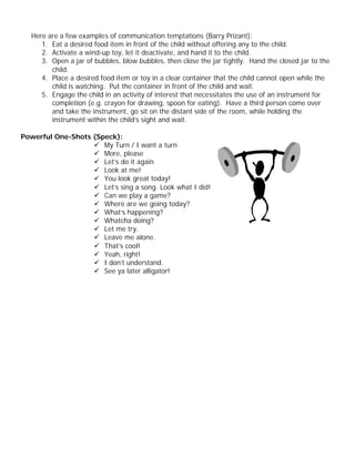 Here are a few examples of communication temptations (Barry Prizant):
      1. Eat a desired food item in front of the child without offering any to the child.
      2. Activate a wind-up toy, let it deactivate, and hand it to the child.
      3. Open a jar of bubbles, blow bubbles, then close the jar tightly. Hand the closed jar to the
         child.
      4. Place a desired food item or toy in a clear container that the child cannot open while the
         child is watching. Put the container in front of the child and wait.
      5. Engage the child in an activity of interest that necessitates the use of an instrument for
         completion (e.g. crayon for drawing, spoon for eating). Have a third person come over
         and take the instrument, go sit on the distant side of the room, while holding the
         instrument within the child’s sight and wait.

Powerful One-Shots (Speck):
                   ü My Turn / I want a turn
                   ü More, please
                   ü Let’s do it again
                   ü Look at me!
                   ü You look great today!
                   ü Let’s sing a song. Look what I did!
                   ü Can we play a game?
                   ü Where are we going today?
                   ü What’s happening?
                   ü Whatcha doing?
                   ü Let me try.
                   ü Leave me alone.
                   ü That’s cool!
                   ü Yeah, right!
                   ü I don’t understand.
                   ü See ya later alligator!
 