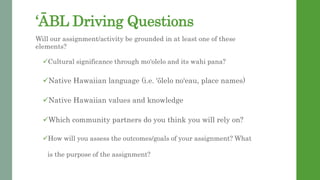 ?BL Driving Questions
Will our assignment/activity be grounded in at least one of these
elements?
?Cultural significance through moolelo and its wahi pana?
?Native Hawaiian language (i.e. lelo noeau, place names)
?Native Hawaiian values and knowledge
?Which community partners do you think you will rely on?
?How will you assess the outcomes/goals of your assignment? What
is the purpose of the assignment?
 