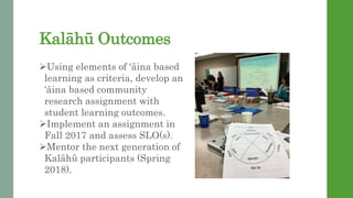 Kalh Outcomes
?Using elements of ina based
learning as criteria, develop an
ina based community
research assignment with
student learning outcomes.
?Implement an assignment in
Fall 2017 and assess SLO(s).
?Mentor the next generation of
Kalh participants (Spring
2018).
 