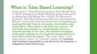 What is ?ina Based Learning?
? In his article A?ina-Based Learning is New Old Wisdom
at Work published in Hu?lili: Multidisciplinary Research
on Hawaiian Well-Being, Vol. 9 (2013), Dr. Brandon C.
Ledward, A?ina-Based Education Director, Kamehameha
Schools, writes that a?ina-based learning is teaching and
learning through a?ina so our people, communities, and
lands thrive. A?ina refers to the land, sea, and air C all
that feeds and sustains us. As Hawaiians we have a
powerful kinship to the a?ina. This familial connection
continually reminds us of our kuleana (responsibility) to
each other and to the planet. The word a?ina vs the
more generic place or cultural implies the teaching
and learning is grounded in and driven by ike kupuna or
indigenous ways of knowing.
 