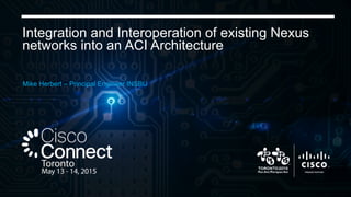 Integration and Interoperation of existing Nexus
networks into an ACI Architecture
Mike Herbert – Principal Engineer INSBU
 