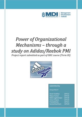 Power of Organizational
  Mechanisms – through a
study on Adidas/Reebok PMI
Project report submitted as part of ODC course (Term III)




                                    Submitted by
                                    Group 8 Sec D

                                    Harsh Vardhan          12P212
                                    Mayur Kumar            12P216
                                    Nikhil JagdishLilani   12P218
                                    Varun Chopra           12P219
                                    PrateekDutta           12P221
                                    SantoshGarbham         12P229
 