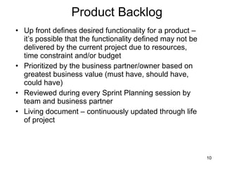 Product Backlog Up front defines desired functionality for a product – it’s possible that the functionality defined may not be delivered by the current project due to resources, time constraint and/or budget Prioritized by the business partner/owner based on greatest business value (must have, should have, could have) Reviewed during every Sprint Planning session by team and business partner Living document – continuously updated through life of project 