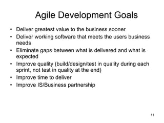 Agile Development Goals Deliver greatest value to the business sooner Deliver working software that meets the users business needs Eliminate gaps between what is delivered and what is expected Improve quality (build/design/test in quality during each sprint, not test in quality at the end) Improve time to deliver Improve IS/Business partnership 