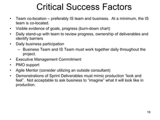Critical Success Factors Team co-location – preferably IS team and business.  At a minimum, the IS team is co-located. Visible evidence of goals, progress (burn-down chart)  Daily stand-up with team to review progress, ownership of deliverables and identify barriers Daily business participation Business Team and IS Team must work together daily throughout the project. Executive Management Commitment PMO support Agile Mentor (consider utilizing an outside consultant) Demonstrations of Sprint Deliverables must mimic production “look and feel”.  Not acceptable to ask business to “imagine” what it will look like in production. 
