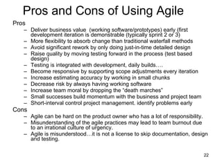 Pros and Cons of Using Agile  Pros Deliver business value  (working software/prototypes) early (first development iteration is demonstrable (typically sprint 2 or 3)  More flexibility to absorb change than traditional waterfall methods  Avoid significant rework by only doing just-in-time detailed design  Raise quality by moving testing forward in the process (test based design) Testing is integrated with development, daily builds…. Become responsive by supporting scope adjustments every iteration  Increase estimating accuracy by working in small chunks  Decrease risk by always having working software  Increase team moral by dropping the “death marches” Small successes build momentum with the business and project team Short-interval control project management. identify problems early Cons Agile can be hard on the product owner who has a lot of responsibility.  Misunderstanding of the agile practices may lead to team burnout due to an irrational culture of urgency.  Agile is misunderstood…it is not a license to skip documentation, design and testing.  