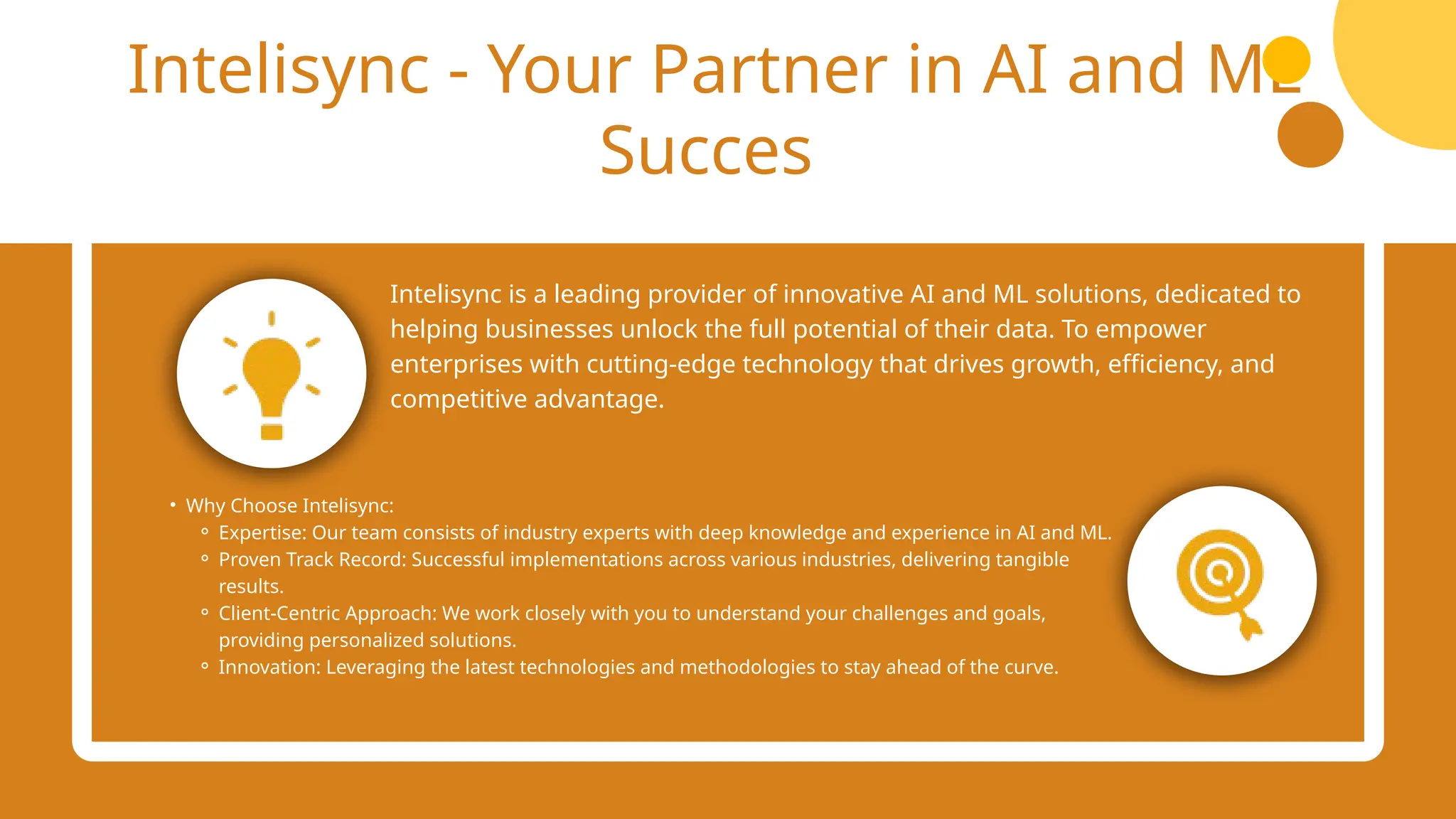 Intelisync - Your Partner in AI and ML
Succes
Intelisync is a leading provider of innovative AI and ML solutions, dedicated to
helping businesses unlock the full potential of their data. To empower
enterprises with cutting-edge technology that drives growth, efficiency, and
competitive advantage.
• Why Choose Intelisync:
⚬ Expertise: Our team consists of industry experts with deep knowledge and experience in AI and ML.
⚬ Proven Track Record: Successful implementations across various industries, delivering tangible
results.
⚬ Client-Centric Approach: We work closely with you to understand your challenges and goals,
providing personalized solutions.
⚬ Innovation: Leveraging the latest technologies and methodologies to stay ahead of the curve.
 