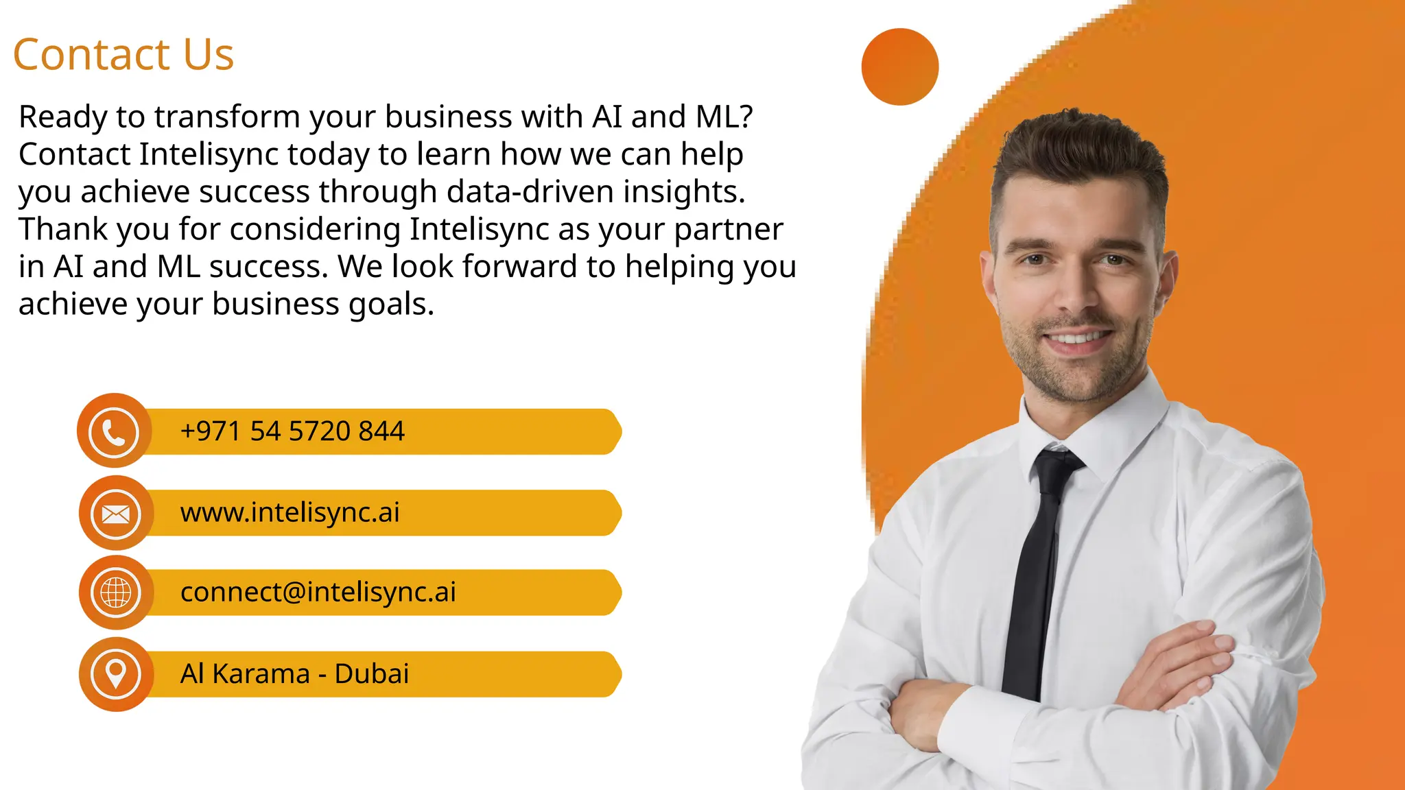Ready to transform your business with AI and ML?
Contact Intelisync today to learn how we can help
you achieve success through data-driven insights.
Thank you for considering Intelisync as your partner
in AI and ML success. We look forward to helping you
achieve your business goals.
Contact Us
connect@intelisync.ai
Al Karama - Dubai
+971 54 5720 844
www.intelisync.ai
 