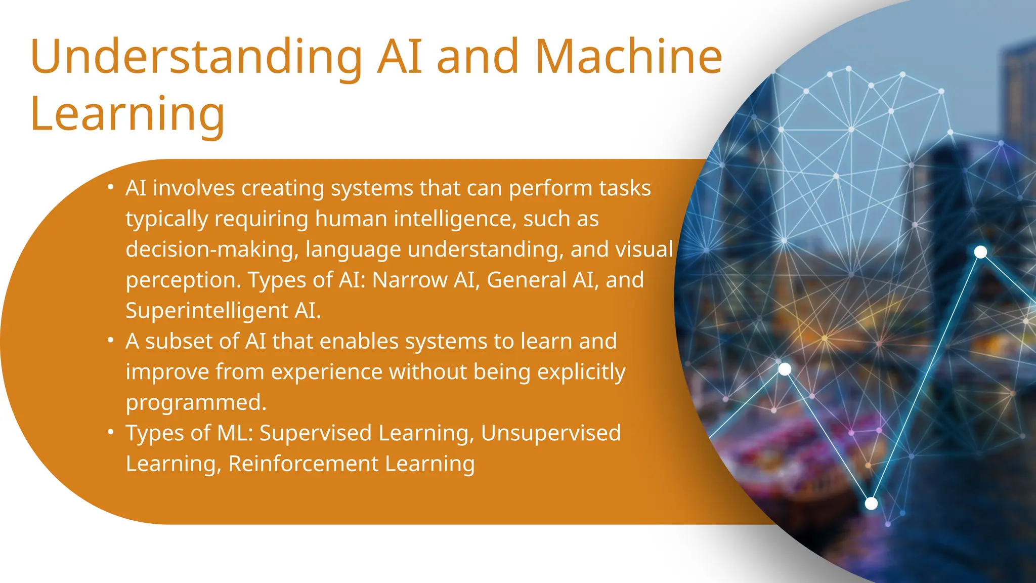 Understanding AI and Machine
Learning
• AI involves creating systems that can perform tasks
typically requiring human intelligence, such as
decision-making, language understanding, and visual
perception. Types of AI: Narrow AI, General AI, and
Superintelligent AI.
• A subset of AI that enables systems to learn and
improve from experience without being explicitly
programmed.
• Types of ML: Supervised Learning, Unsupervised
Learning, Reinforcement Learning
 
