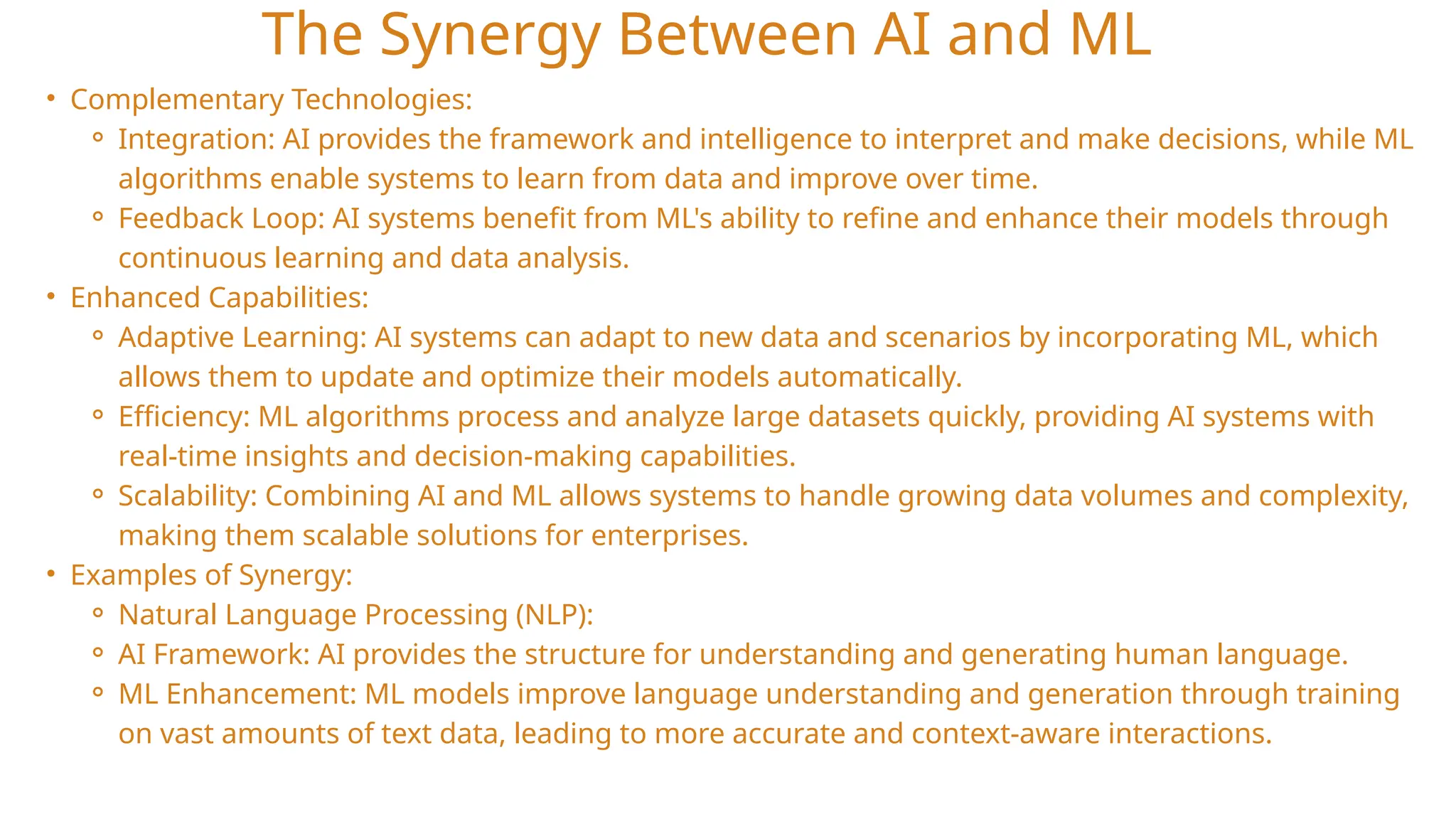 The Synergy Between AI and ML
• Complementary Technologies:
⚬ Integration: AI provides the framework and intelligence to interpret and make decisions, while ML
algorithms enable systems to learn from data and improve over time.
⚬ Feedback Loop: AI systems benefit from ML's ability to refine and enhance their models through
continuous learning and data analysis.
• Enhanced Capabilities:
⚬ Adaptive Learning: AI systems can adapt to new data and scenarios by incorporating ML, which
allows them to update and optimize their models automatically.
⚬ Efficiency: ML algorithms process and analyze large datasets quickly, providing AI systems with
real-time insights and decision-making capabilities.
⚬ Scalability: Combining AI and ML allows systems to handle growing data volumes and complexity,
making them scalable solutions for enterprises.
• Examples of Synergy:
⚬ Natural Language Processing (NLP):
⚬ AI Framework: AI provides the structure for understanding and generating human language.
⚬ ML Enhancement: ML models improve language understanding and generation through training
on vast amounts of text data, leading to more accurate and context-aware interactions.
 