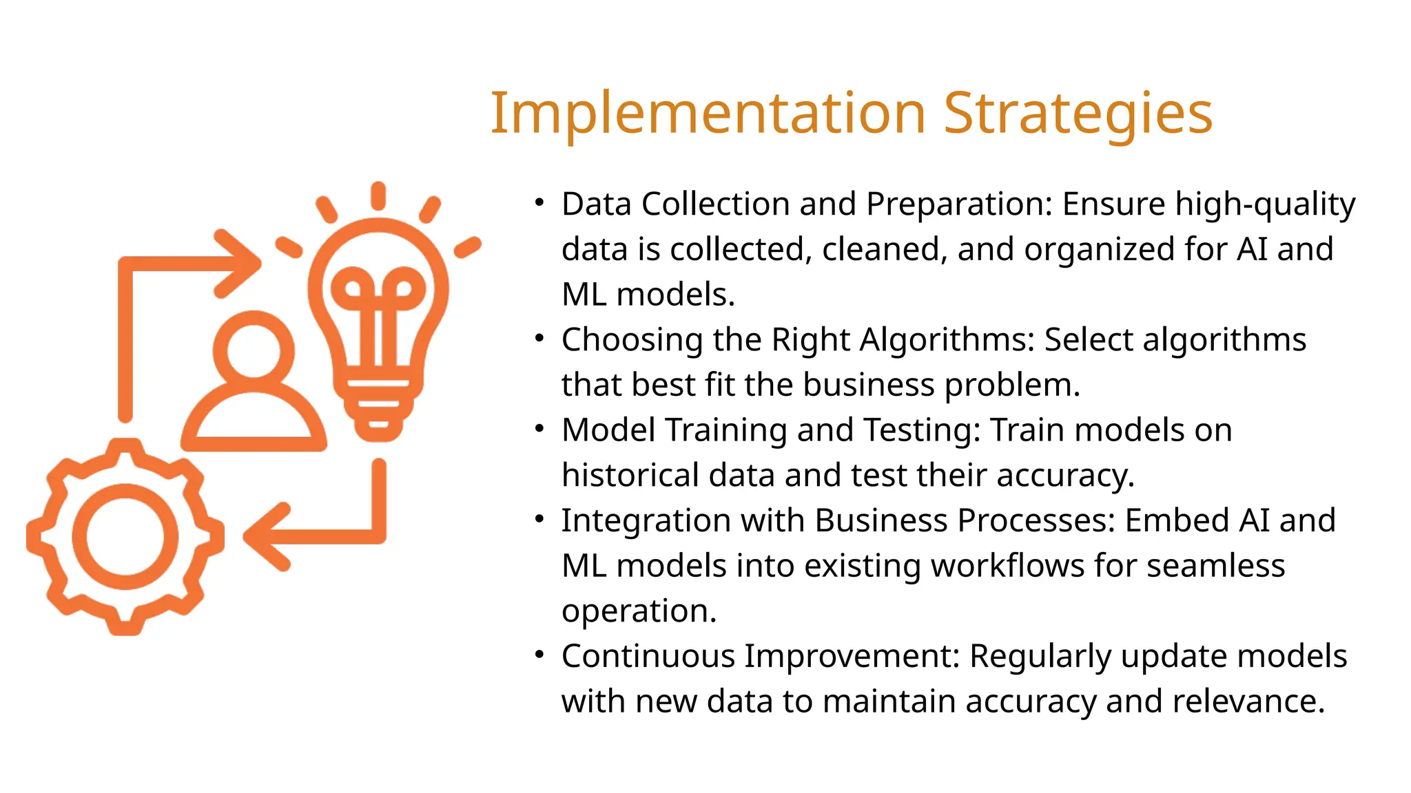 • Data Collection and Preparation: Ensure high-quality
data is collected, cleaned, and organized for AI and
ML models.
• Choosing the Right Algorithms: Select algorithms
that best fit the business problem.
• Model Training and Testing: Train models on
historical data and test their accuracy.
• Integration with Business Processes: Embed AI and
ML models into existing workflows for seamless
operation.
• Continuous Improvement: Regularly update models
with new data to maintain accuracy and relevance.
Implementation Strategies
 