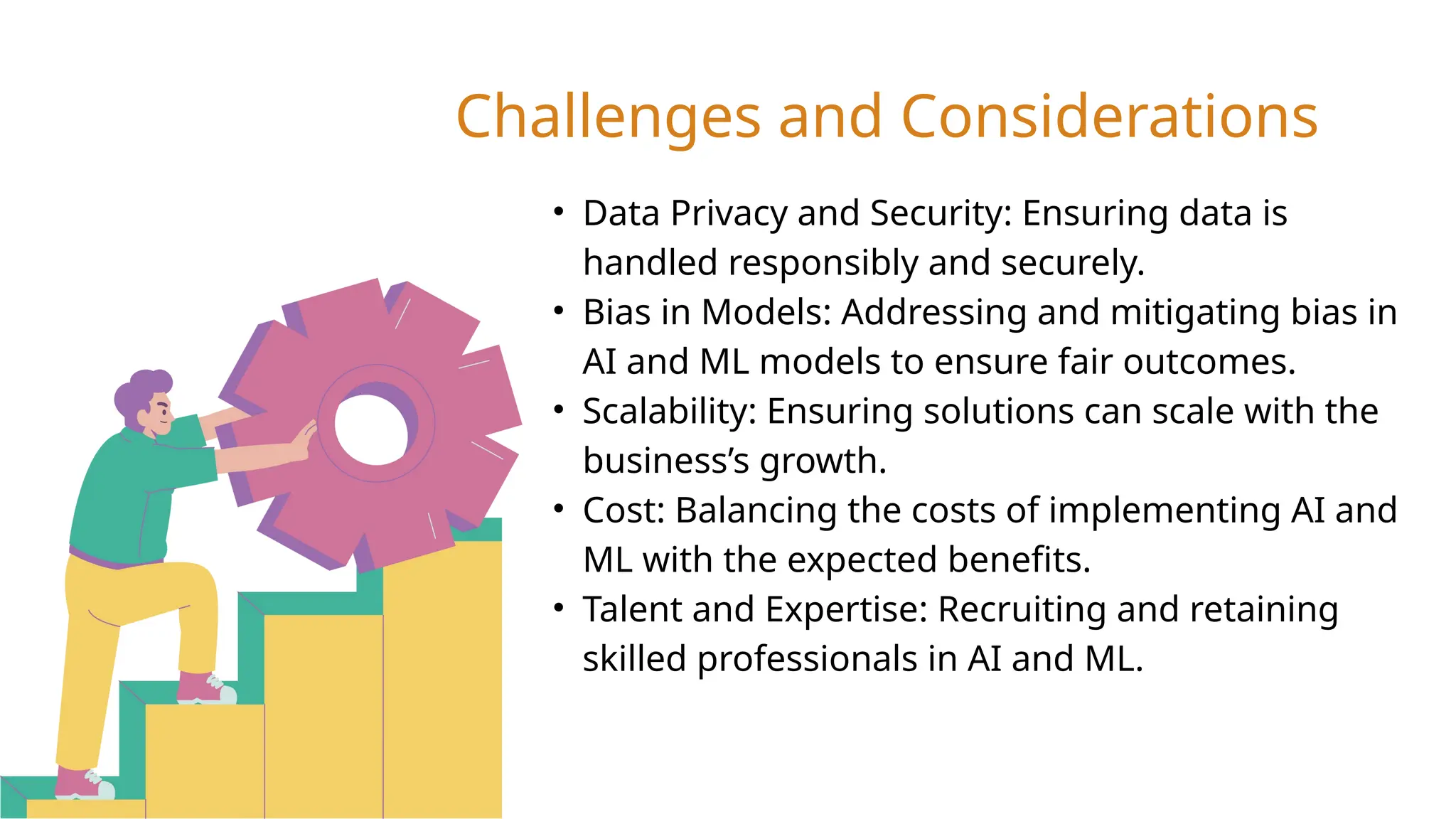 • Data Privacy and Security: Ensuring data is
handled responsibly and securely.
• Bias in Models: Addressing and mitigating bias in
AI and ML models to ensure fair outcomes.
• Scalability: Ensuring solutions can scale with the
business’s growth.
• Cost: Balancing the costs of implementing AI and
ML with the expected benefits.
• Talent and Expertise: Recruiting and retaining
skilled professionals in AI and ML.
Challenges and Considerations
 