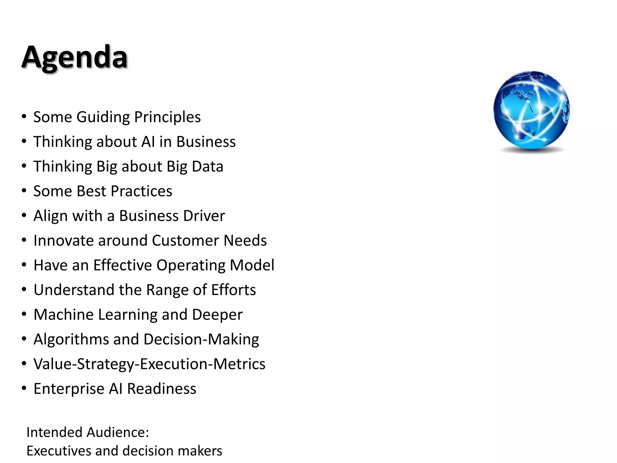 Agenda
• Some Guiding Principles
• Thinking about AI in Business
• Thinking Big about Big Data
• Some Best Practices
• Align with a Business Driver
• Innovate around Customer Needs
• Have an Effective Operating Model
• Understand the Range of Efforts
• Machine Learning and Deeper
• Algorithms and Decision-Making
• Value-Strategy-Execution-Metrics
• Enterprise AI Readiness
Intended Audience:
Executives and decision makers
 