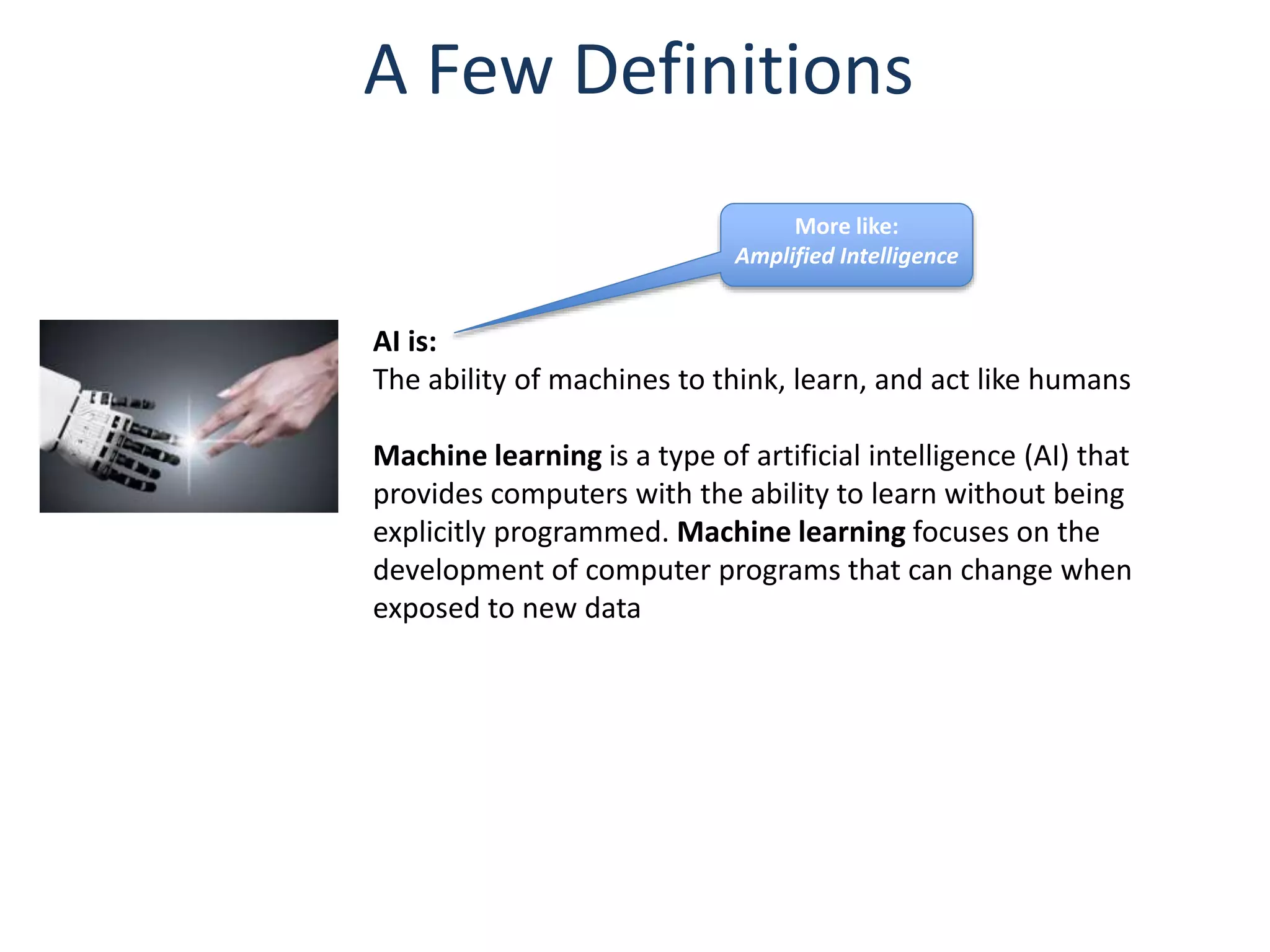 A Few Definitions
AI is:
The ability of machines to think, learn, and act like humans
Machine learning is a type of artificial intelligence (AI) that
provides computers with the ability to learn without being
explicitly programmed. Machine learning focuses on the
development of computer programs that can change when
exposed to new data
More like:
Amplified Intelligence
 