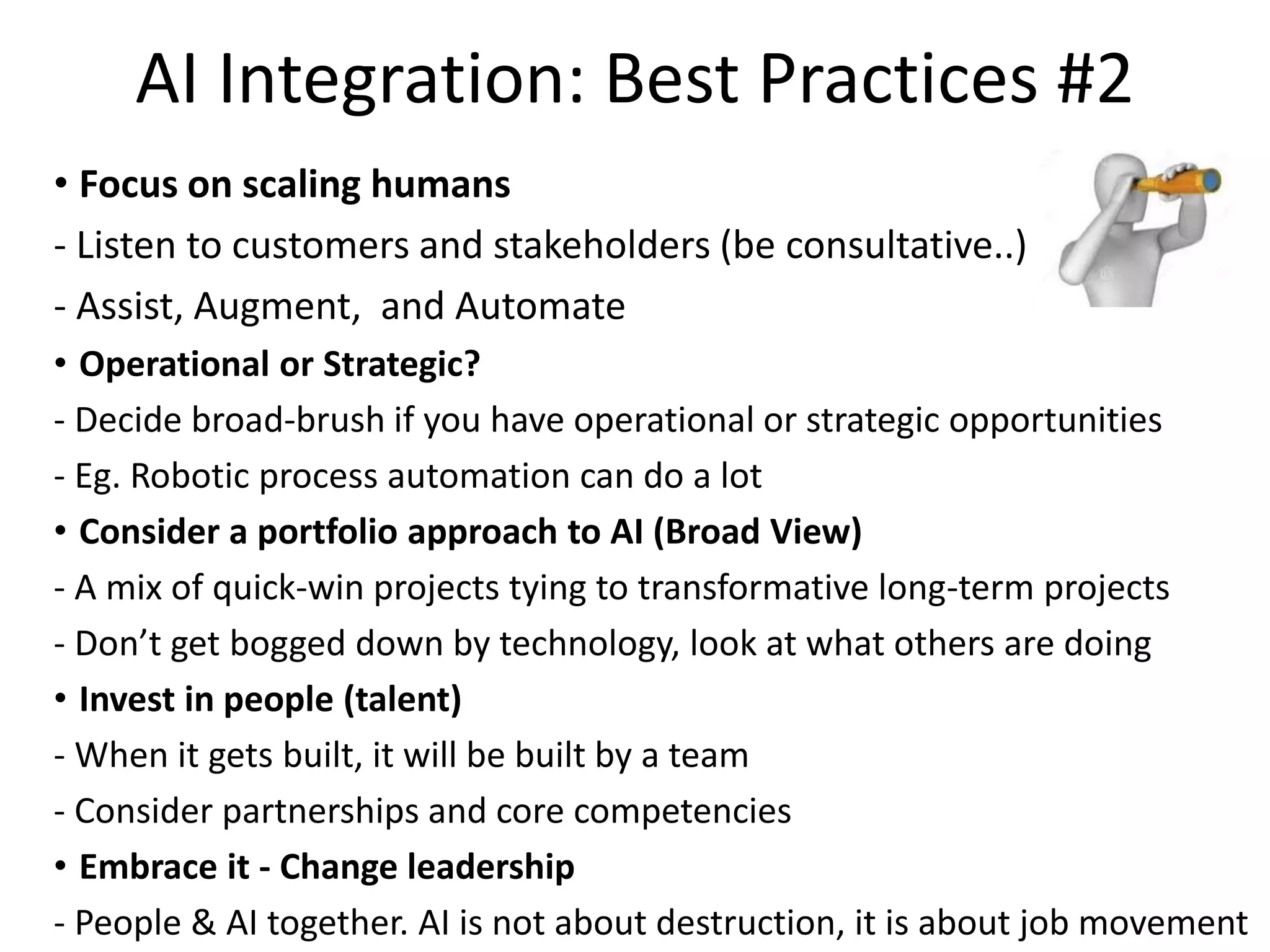AI Integration: Best Practices #2
• Focus on scaling humans
- Listen to customers and stakeholders (be consultative..)
- Assist, Augment, and Automate
• Operational or Strategic?
- Decide broad-brush if you have operational or strategic opportunities
- Eg. Robotic process automation can do a lot
• Consider a portfolio approach to AI (Broad View)
- A mix of quick-win projects tying to transformative long-term projects
- Don’t get bogged down by technology, look at what others are doing
• Invest in people (talent)
- When it gets built, it will be built by a team
- Consider partnerships and core competencies
• Embrace it - Change leadership
- People & AI together. AI is not about destruction, it is about job movement
 