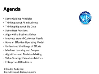 Agenda
• Some Guiding Principles
• Thinking about AI in Business
• Thinking Big about Big Data
• Some Best Practices
• Align with a Business Driver
• Innovate around Customer Needs
• Have an Effective Operating Model
• Understand the Range of Efforts
• Machine Learning and Deeper
• Algorithms and Decision-Making
• Value-Strategy-Execution-Metrics
• Enterprise AI Readiness
Intended Audience:
Executives and decision makers
 