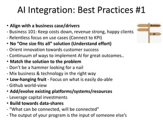 AI Integration: Best Practices #1
• Align with a business case/drivers
- Business 101: Keep costs down, revenue strong, happy clients
- Relentless focus on use cases (Connect to KPI)
• No “One size fits all” solution (Understand effort)
- Orient innovation towards customer success
- Continuum of ways to implement AI for great outcomes..
• Match the solution to the problem
- Don’t be a hammer looking for a nail
- Mix business & technology in the right way
• Low-hanging fruit - Focus on what is easily do-able
- Github world-view
• Add/evolve existing platforms/systems/resources
- Leverage capital investments
• Build towards data-shares
- “What can be connected, will be connected”
- The output of your program is the input of someone else’s
AI
Business
 