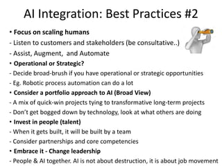 AI Integration: Best Practices #2
• Focus on scaling humans
- Listen to customers and stakeholders (be consultative..)
- Assist, Augment, and Automate
• Operational or Strategic?
- Decide broad-brush if you have operational or strategic opportunities
- Eg. Robotic process automation can do a lot
• Consider a portfolio approach to AI (Broad View)
- A mix of quick-win projects tying to transformative long-term projects
- Don’t get bogged down by technology, look at what others are doing
• Invest in people (talent)
- When it gets built, it will be built by a team
- Consider partnerships and core competencies
• Embrace it - Change leadership
- People & AI together. AI is not about destruction, it is about job movement
 