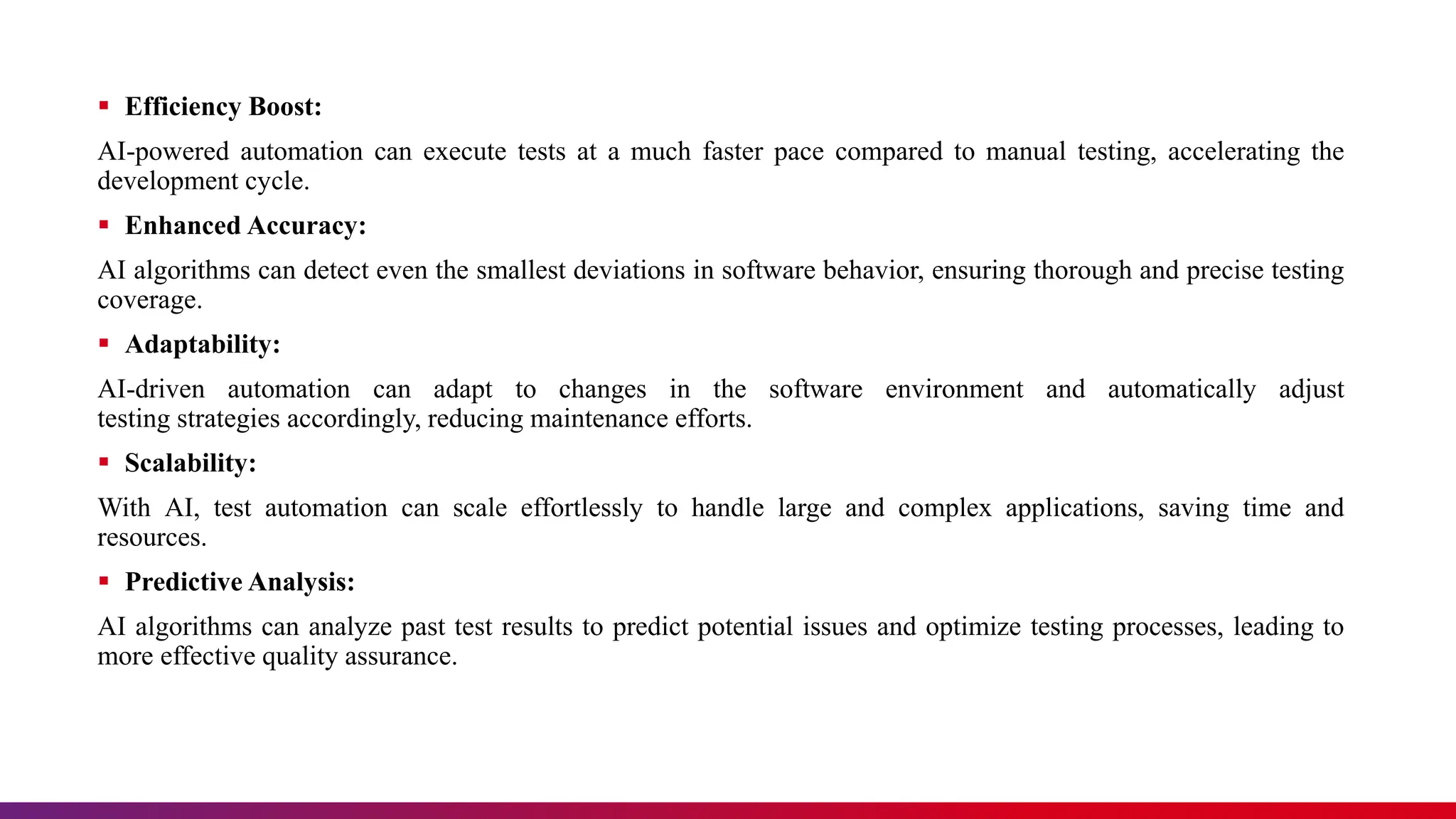  Efficiency Boost:
AI-powered automation can execute tests at a much faster pace compared to manual testing, accelerating the
development cycle.
 Enhanced Accuracy:
AI algorithms can detect even the smallest deviations in software behavior, ensuring thorough and precise testing
coverage.
 Adaptability:
AI-driven automation can adapt to changes in the software environment and automatically adjust
testing strategies accordingly, reducing maintenance efforts.
 Scalability:
With AI, test automation can scale effortlessly to handle large and complex applications, saving time and
resources.
 Predictive Analysis:
AI algorithms can analyze past test results to predict potential issues and optimize testing processes, leading to
more effective quality assurance.
 