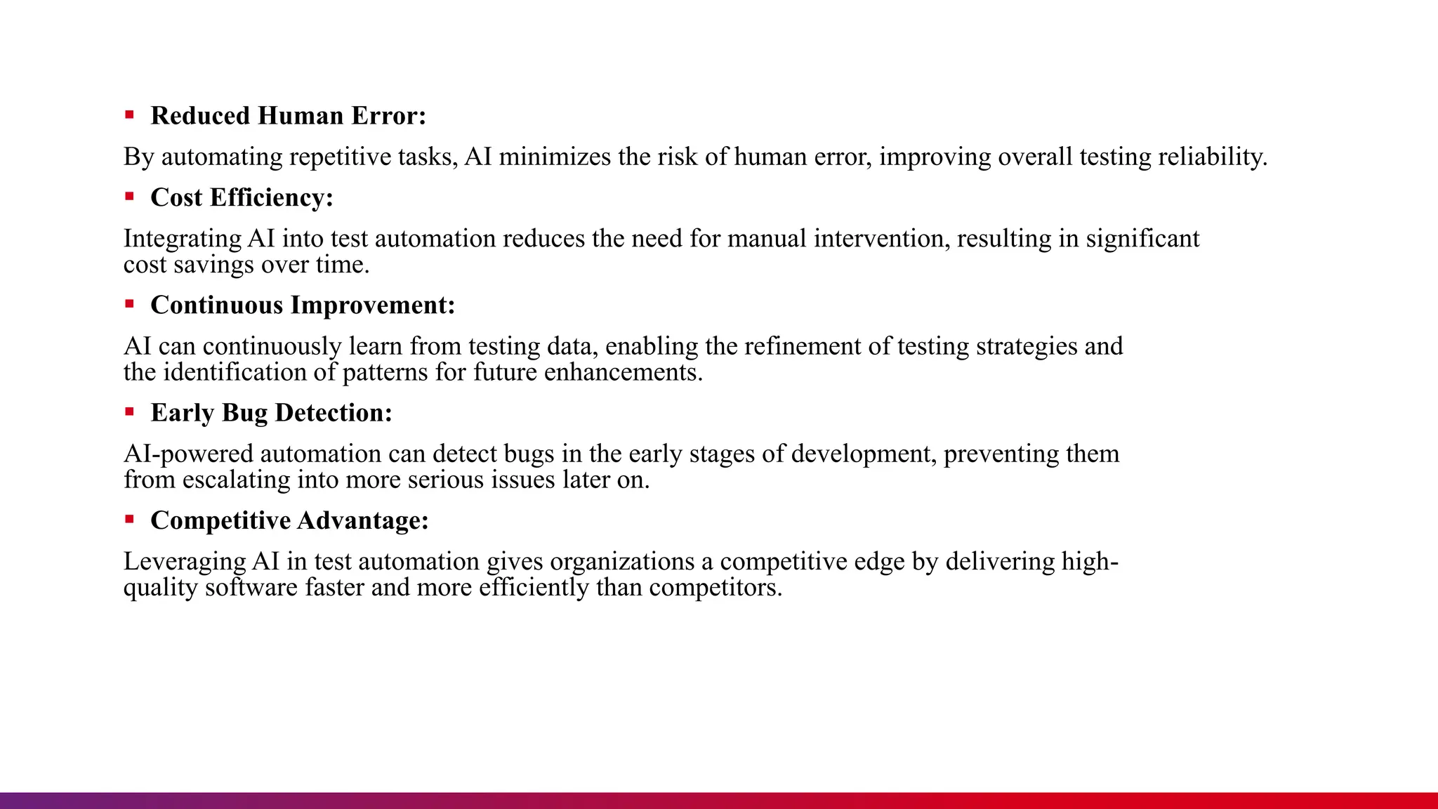  Reduced Human Error:
By automating repetitive tasks, AI minimizes the risk of human error, improving overall testing reliability.
 Cost Efficiency:
Integrating AI into test automation reduces the need for manual intervention, resulting in significant
cost savings over time.
 Continuous Improvement:
AI can continuously learn from testing data, enabling the refinement of testing strategies and
the identification of patterns for future enhancements.
 Early Bug Detection:
AI-powered automation can detect bugs in the early stages of development, preventing them
from escalating into more serious issues later on.
 Competitive Advantage:
Leveraging AI in test automation gives organizations a competitive edge by delivering high-
quality software faster and more efficiently than competitors.
 