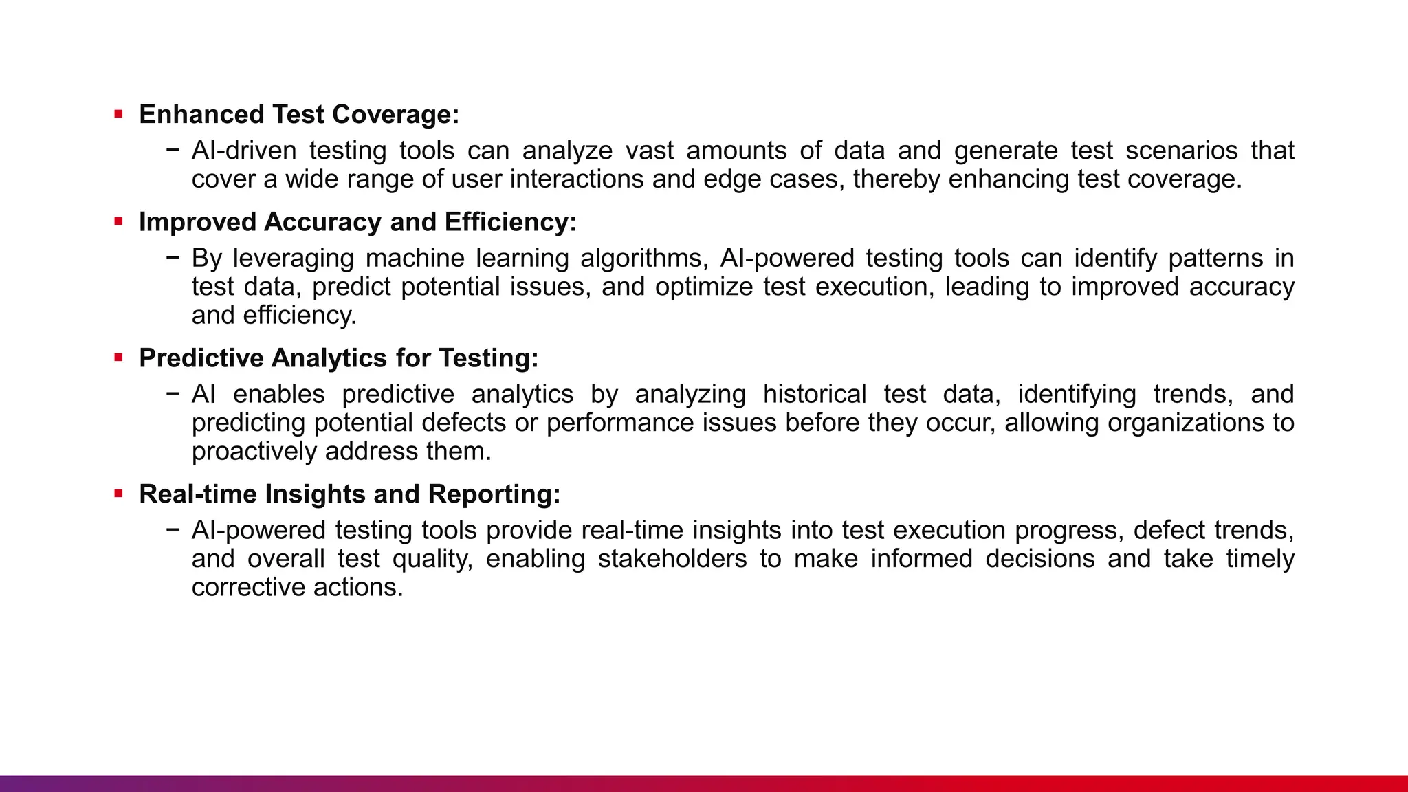  Enhanced Test Coverage:
− AI-driven testing tools can analyze vast amounts of data and generate test scenarios that
cover a wide range of user interactions and edge cases, thereby enhancing test coverage.
 Improved Accuracy and Efficiency:
− By leveraging machine learning algorithms, AI-powered testing tools can identify patterns in
test data, predict potential issues, and optimize test execution, leading to improved accuracy
and efficiency.
 Predictive Analytics for Testing:
− AI enables predictive analytics by analyzing historical test data, identifying trends, and
predicting potential defects or performance issues before they occur, allowing organizations to
proactively address them.
 Real-time Insights and Reporting:
− AI-powered testing tools provide real-time insights into test execution progress, defect trends,
and overall test quality, enabling stakeholders to make informed decisions and take timely
corrective actions.
 