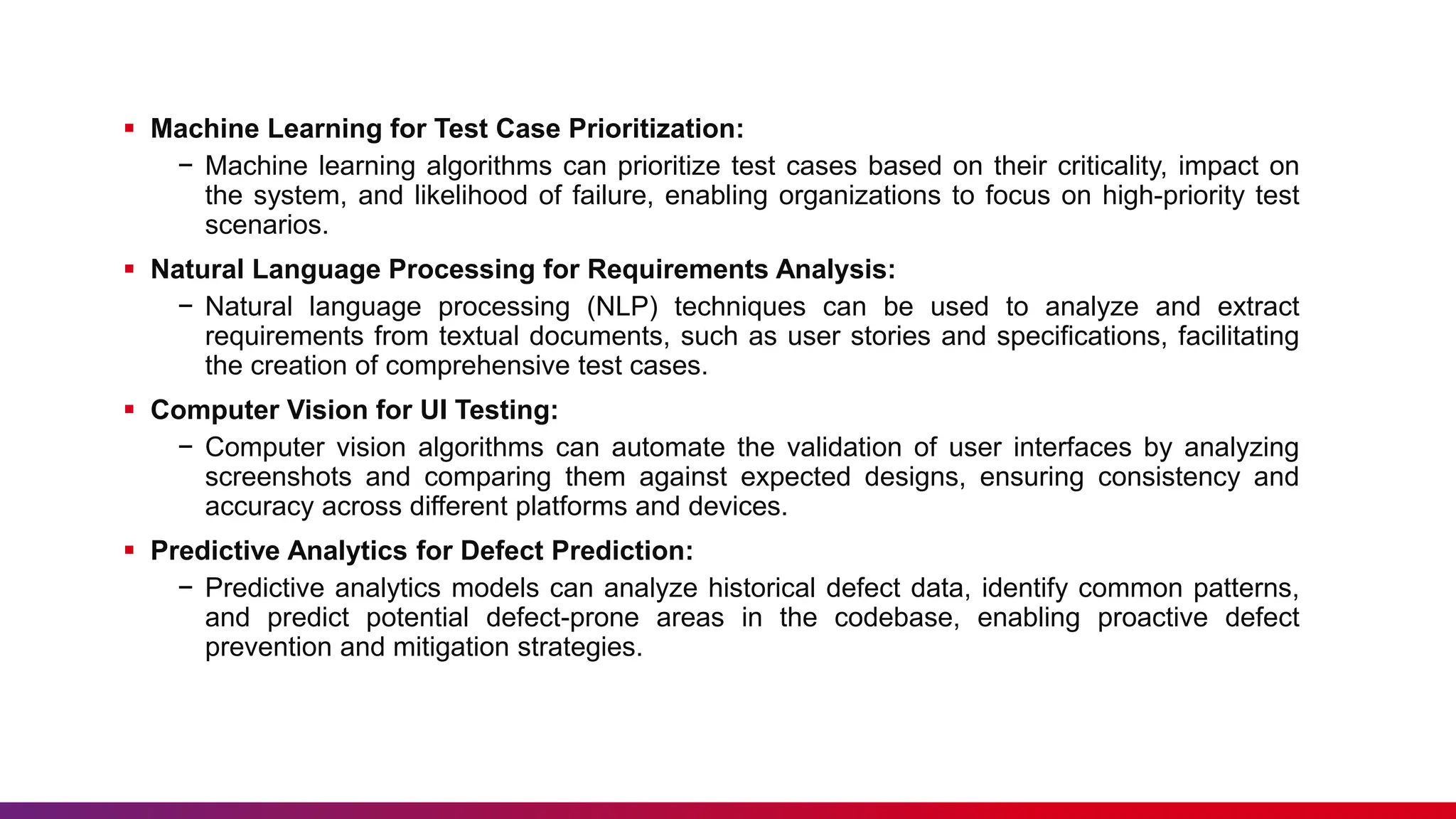  Machine Learning for Test Case Prioritization:
− Machine learning algorithms can prioritize test cases based on their criticality, impact on
the system, and likelihood of failure, enabling organizations to focus on high-priority test
scenarios.
 Natural Language Processing for Requirements Analysis:
− Natural language processing (NLP) techniques can be used to analyze and extract
requirements from textual documents, such as user stories and specifications, facilitating
the creation of comprehensive test cases.
 Computer Vision for UI Testing:
− Computer vision algorithms can automate the validation of user interfaces by analyzing
screenshots and comparing them against expected designs, ensuring consistency and
accuracy across different platforms and devices.
 Predictive Analytics for Defect Prediction:
− Predictive analytics models can analyze historical defect data, identify common patterns,
and predict potential defect-prone areas in the codebase, enabling proactive defect
prevention and mitigation strategies.
 