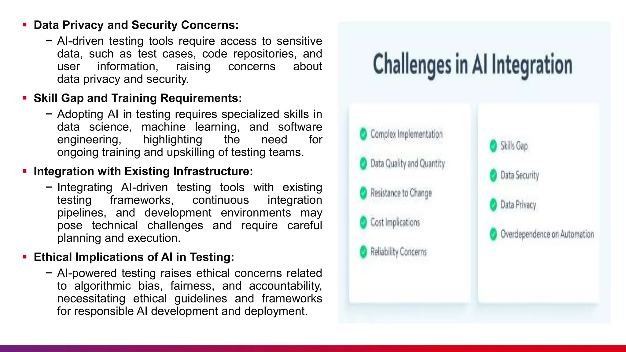  Data Privacy and Security Concerns:
− AI-driven testing tools require access to sensitive
data, such as test cases, code repositories, and
user information, raising concerns about
data privacy and security.
 Skill Gap and Training Requirements:
− Adopting AI in testing requires specialized skills in
data science, machine learning, and software
engineering, highlighting the need for
ongoing training and upskilling of testing teams.
 Integration with Existing Infrastructure:
− Integrating AI-driven testing tools with existing
testing frameworks, continuous integration
pipelines, and development environments may
pose technical challenges and require careful
planning and execution.
 Ethical Implications of AI in Testing:
− AI-powered testing raises ethical concerns related
to algorithmic bias, fairness, and accountability,
necessitating ethical guidelines and frameworks
for responsible AI development and deployment.
 