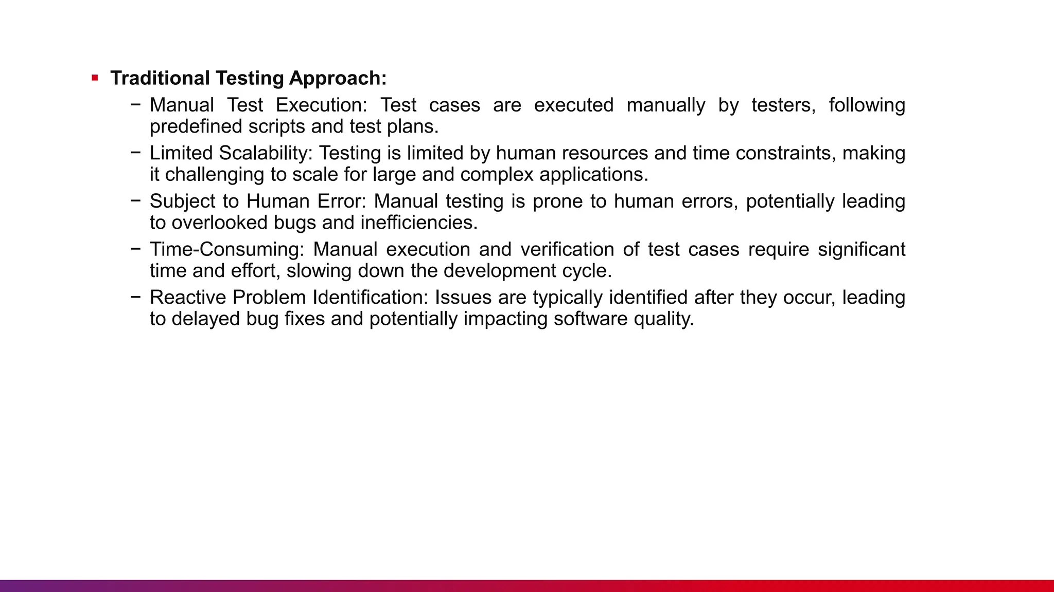  Traditional Testing Approach:
− Manual Test Execution: Test cases are executed manually by testers, following
predefined scripts and test plans.
− Limited Scalability: Testing is limited by human resources and time constraints, making
it challenging to scale for large and complex applications.
− Subject to Human Error: Manual testing is prone to human errors, potentially leading
to overlooked bugs and inefficiencies.
− Time-Consuming: Manual execution and verification of test cases require significant
time and effort, slowing down the development cycle.
− Reactive Problem Identification: Issues are typically identified after they occur, leading
to delayed bug fixes and potentially impacting software quality.
 