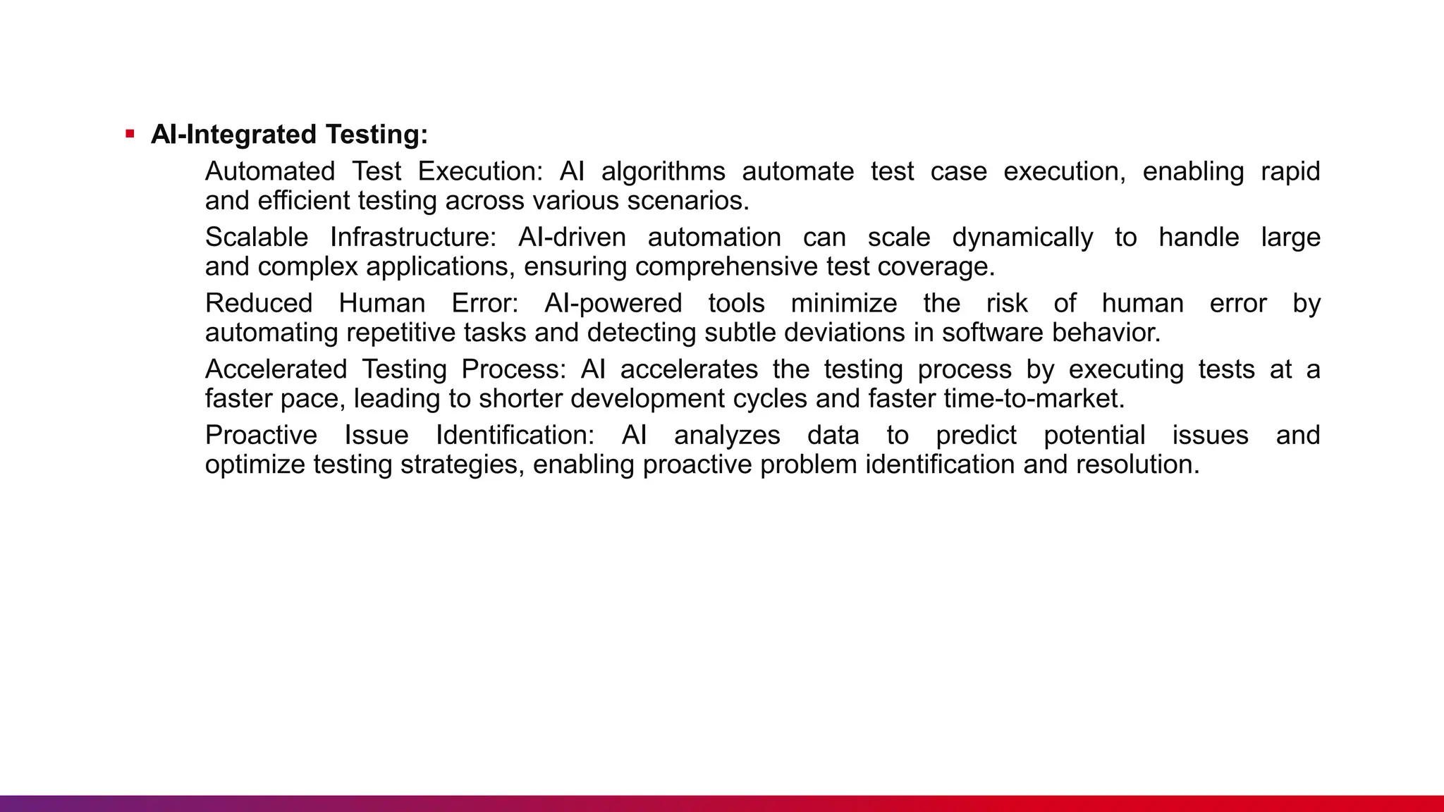  AI-Integrated Testing:
Automated Test Execution: AI algorithms automate test case execution, enabling rapid
and efficient testing across various scenarios.
Scalable Infrastructure: AI-driven automation can scale dynamically to handle large
and complex applications, ensuring comprehensive test coverage.
Reduced Human Error: AI-powered tools minimize the risk of human error by
automating repetitive tasks and detecting subtle deviations in software behavior.
Accelerated Testing Process: AI accelerates the testing process by executing tests at a
faster pace, leading to shorter development cycles and faster time-to-market.
Proactive Issue Identification: AI analyzes data to predict potential issues and
optimize testing strategies, enabling proactive problem identification and resolution.
 