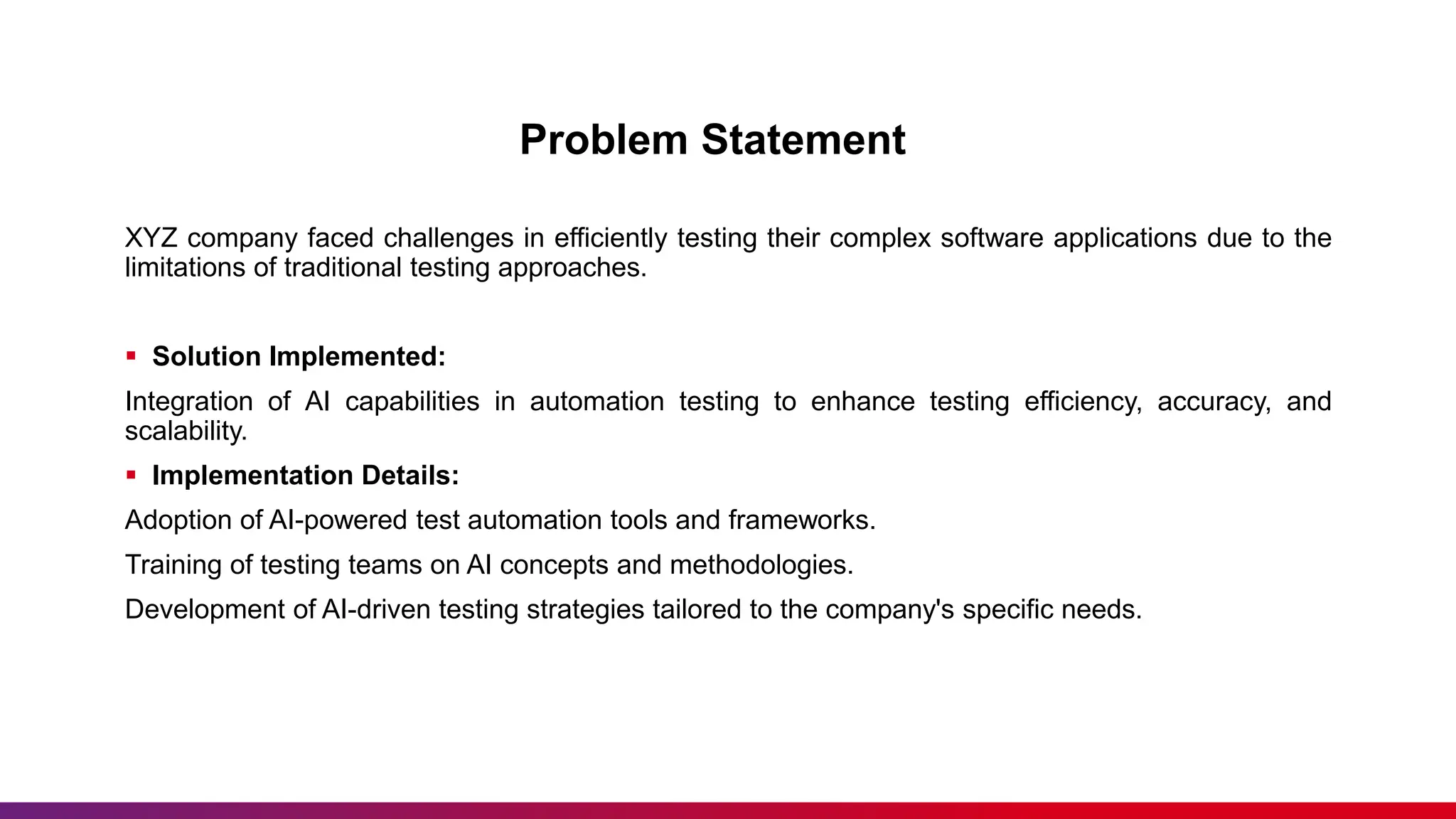 Problem Statement
XYZ company faced challenges in efficiently testing their complex software applications due to the
limitations of traditional testing approaches.
 Solution Implemented:
Integration of AI capabilities in automation testing to enhance testing efficiency, accuracy, and
scalability.
 Implementation Details:
Adoption of AI-powered test automation tools and frameworks.
Training of testing teams on AI concepts and methodologies.
Development of AI-driven testing strategies tailored to the company's specific needs.
 
