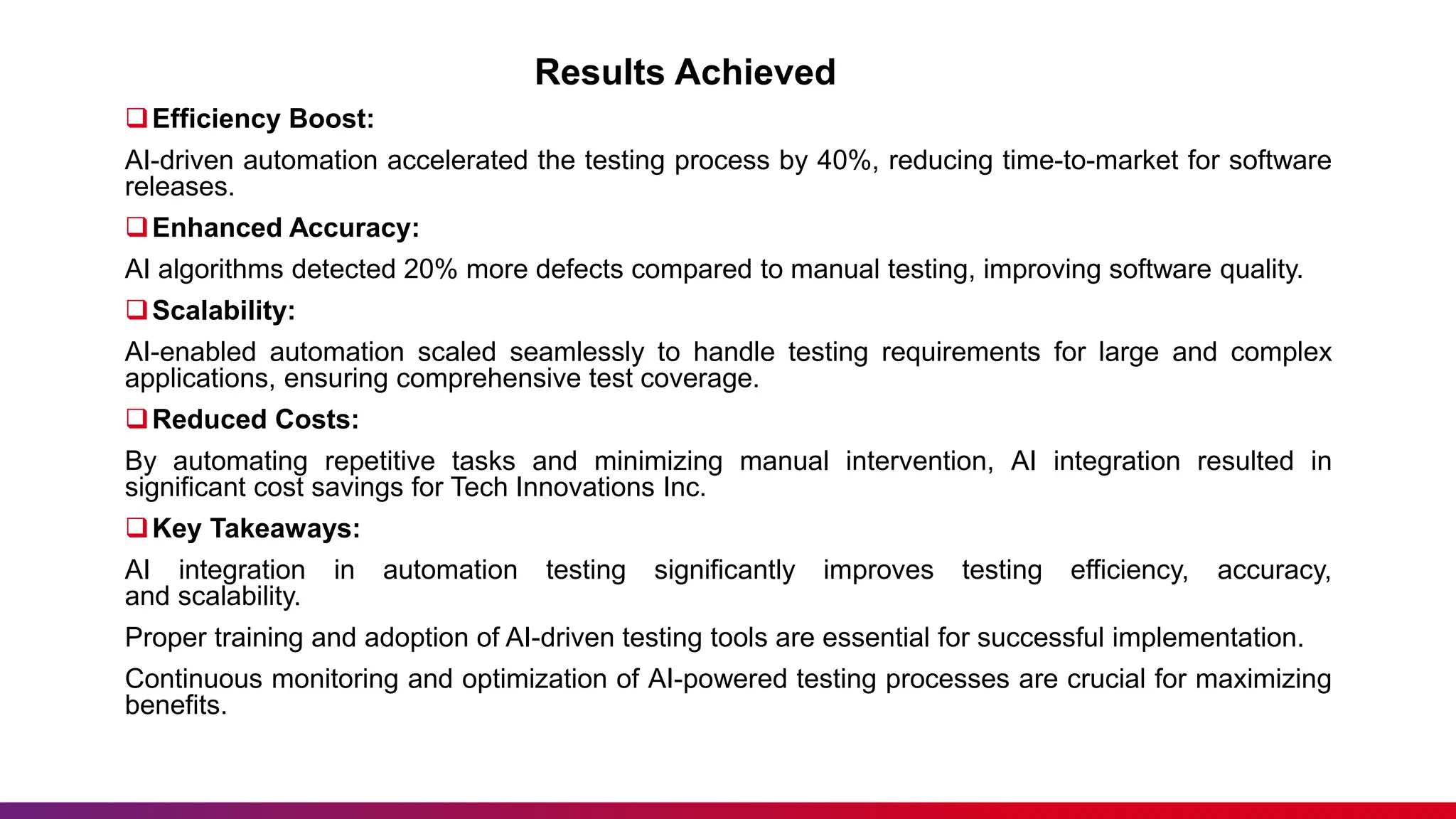 Results Achieved
Efficiency Boost:
AI-driven automation accelerated the testing process by 40%, reducing time-to-market for software
releases.
Enhanced Accuracy:
AI algorithms detected 20% more defects compared to manual testing, improving software quality.
Scalability:
AI-enabled automation scaled seamlessly to handle testing requirements for large and complex
applications, ensuring comprehensive test coverage.
Reduced Costs:
By automating repetitive tasks and minimizing manual intervention, AI integration resulted in
significant cost savings for Tech Innovations Inc.
Key Takeaways:
AI integration in automation testing significantly improves testing efficiency, accuracy,
and scalability.
Proper training and adoption of AI-driven testing tools are essential for successful implementation.
Continuous monitoring and optimization of AI-powered testing processes are crucial for maximizing
benefits.
 