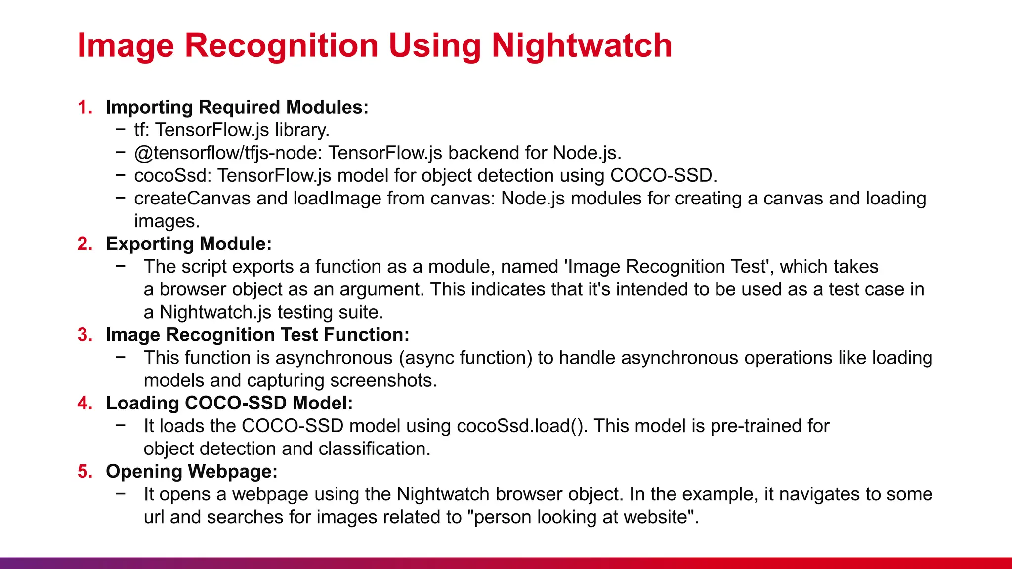 Image Recognition Using Nightwatch
1. Importing Required Modules:
− tf: TensorFlow.js library.
− @tensorflow/tfjs-node: TensorFlow.js backend for Node.js.
− cocoSsd: TensorFlow.js model for object detection using COCO-SSD.
− createCanvas and loadImage from canvas: Node.js modules for creating a canvas and loading
images.
2. Exporting Module:
− The script exports a function as a module, named 'Image Recognition Test', which takes
a browser object as an argument. This indicates that it's intended to be used as a test case in
a Nightwatch.js testing suite.
3. Image Recognition Test Function:
− This function is asynchronous (async function) to handle asynchronous operations like loading
models and capturing screenshots.
4. Loading COCO-SSD Model:
− It loads the COCO-SSD model using cocoSsd.load(). This model is pre-trained for
object detection and classification.
5. Opening Webpage:
− It opens a webpage using the Nightwatch browser object. In the example, it navigates to some
url and searches for images related to "person looking at website".
 