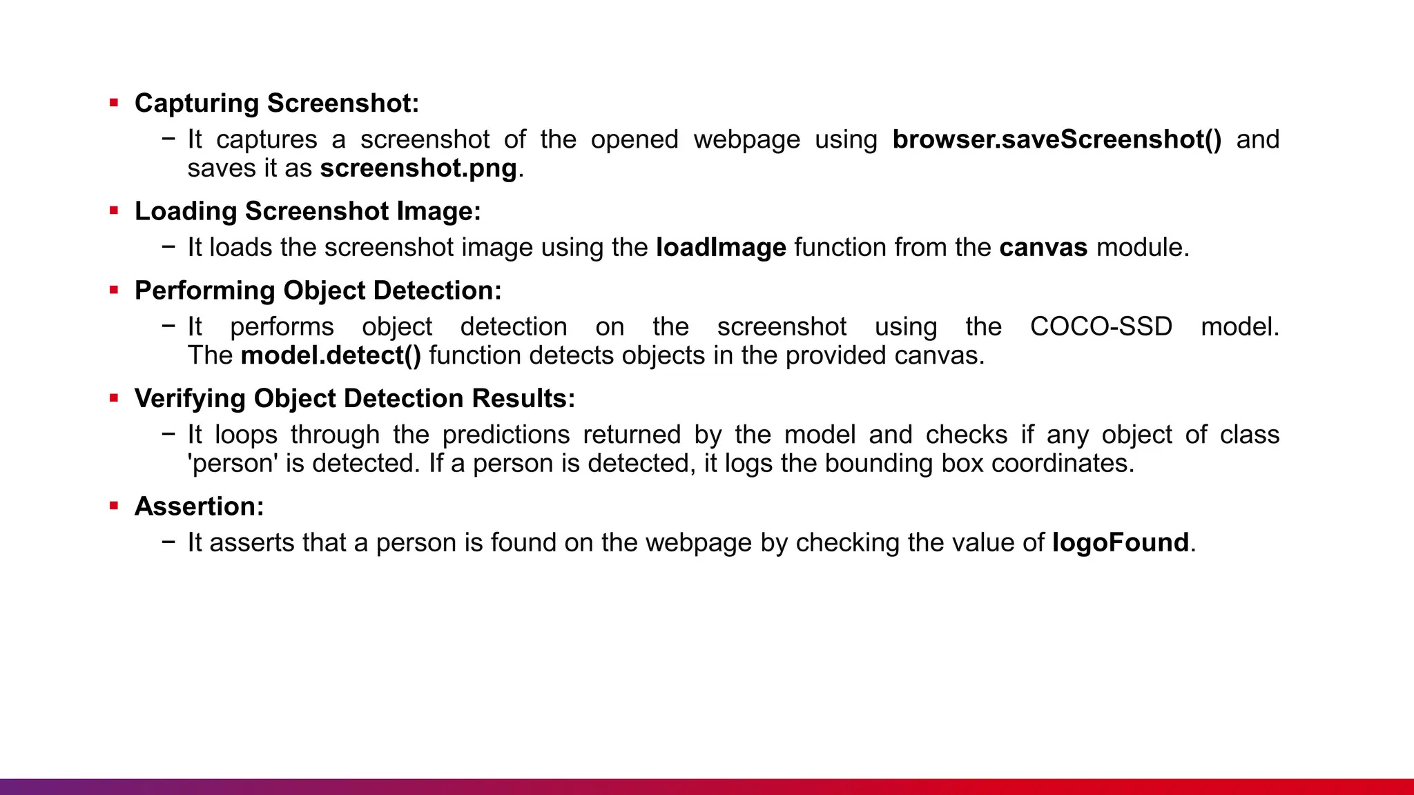  Capturing Screenshot:
− It captures a screenshot of the opened webpage using browser.saveScreenshot() and
saves it as screenshot.png.
 Loading Screenshot Image:
− It loads the screenshot image using the loadImage function from the canvas module.
 Performing Object Detection:
− It performs object detection on the screenshot using the COCO-SSD model.
The model.detect() function detects objects in the provided canvas.
 Verifying Object Detection Results:
− It loops through the predictions returned by the model and checks if any object of class
'person' is detected. If a person is detected, it logs the bounding box coordinates.
 Assertion:
− It asserts that a person is found on the webpage by checking the value of logoFound.
 