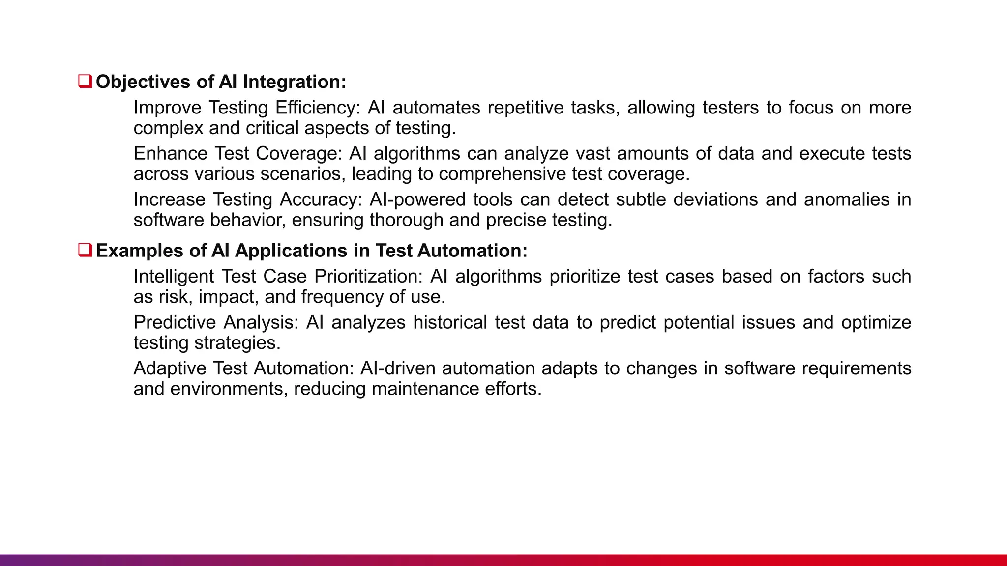 Objectives of AI Integration:
Improve Testing Efficiency: AI automates repetitive tasks, allowing testers to focus on more
complex and critical aspects of testing.
Enhance Test Coverage: AI algorithms can analyze vast amounts of data and execute tests
across various scenarios, leading to comprehensive test coverage.
Increase Testing Accuracy: AI-powered tools can detect subtle deviations and anomalies in
software behavior, ensuring thorough and precise testing.
Examples of AI Applications in Test Automation:
Intelligent Test Case Prioritization: AI algorithms prioritize test cases based on factors such
as risk, impact, and frequency of use.
Predictive Analysis: AI analyzes historical test data to predict potential issues and optimize
testing strategies.
Adaptive Test Automation: AI-driven automation adapts to changes in software requirements
and environments, reducing maintenance efforts.
 