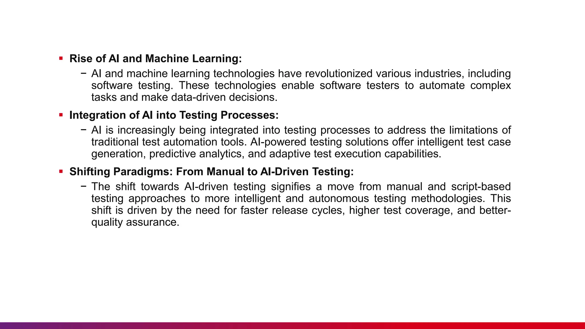  Rise of AI and Machine Learning:
− AI and machine learning technologies have revolutionized various industries, including
software testing. These technologies enable software testers to automate complex
tasks and make data-driven decisions.
 Integration of AI into Testing Processes:
− AI is increasingly being integrated into testing processes to address the limitations of
traditional test automation tools. AI-powered testing solutions offer intelligent test case
generation, predictive analytics, and adaptive test execution capabilities.
 Shifting Paradigms: From Manual to AI-Driven Testing:
− The shift towards AI-driven testing signifies a move from manual and script-based
testing approaches to more intelligent and autonomous testing methodologies. This
shift is driven by the need for faster release cycles, higher test coverage, and better-
quality assurance.
 