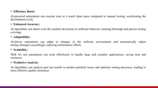  Efficiency Boost:
AI-powered automation can execute tests at a much faster pace compared to manual testing, accelerating the
development cycle.
 Enhanced Accuracy:
AI algorithms can detect even the smallest deviations in software behavior, ensuring thorough and precise testing
coverage.
 Adaptability:
AI-driven automation can adapt to changes in the software environment and automatically adjust
testing strategies accordingly, reducing maintenance efforts.
 Scalability:
With AI, test automation can scale effortlessly to handle large and complex applications, saving time and
resources.
 Predictive Analysis:
AI algorithms can analyze past test results to predict potential issues and optimize testing processes, leading to
more effective quality assurance.
 