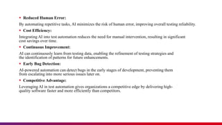  Reduced Human Error:
By automating repetitive tasks, AI minimizes the risk of human error, improving overall testing reliability.
 Cost Efficiency:
Integrating AI into test automation reduces the need for manual intervention, resulting in significant
cost savings over time.
 Continuous Improvement:
AI can continuously learn from testing data, enabling the refinement of testing strategies and
the identification of patterns for future enhancements.
 Early Bug Detection:
AI-powered automation can detect bugs in the early stages of development, preventing them
from escalating into more serious issues later on.
 Competitive Advantage:
Leveraging AI in test automation gives organizations a competitive edge by delivering high-
quality software faster and more efficiently than competitors.
 