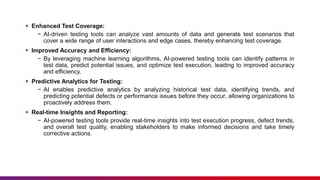  Enhanced Test Coverage:
− AI-driven testing tools can analyze vast amounts of data and generate test scenarios that
cover a wide range of user interactions and edge cases, thereby enhancing test coverage.
 Improved Accuracy and Efficiency:
− By leveraging machine learning algorithms, AI-powered testing tools can identify patterns in
test data, predict potential issues, and optimize test execution, leading to improved accuracy
and efficiency.
 Predictive Analytics for Testing:
− AI enables predictive analytics by analyzing historical test data, identifying trends, and
predicting potential defects or performance issues before they occur, allowing organizations to
proactively address them.
 Real-time Insights and Reporting:
− AI-powered testing tools provide real-time insights into test execution progress, defect trends,
and overall test quality, enabling stakeholders to make informed decisions and take timely
corrective actions.
 