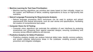  Machine Learning for Test Case Prioritization:
− Machine learning algorithms can prioritize test cases based on their criticality, impact on
the system, and likelihood of failure, enabling organizations to focus on high-priority test
scenarios.
 Natural Language Processing for Requirements Analysis:
− Natural language processing (NLP) techniques can be used to analyze and extract
requirements from textual documents, such as user stories and specifications, facilitating
the creation of comprehensive test cases.
 Computer Vision for UI Testing:
− Computer vision algorithms can automate the validation of user interfaces by analyzing
screenshots and comparing them against expected designs, ensuring consistency and
accuracy across different platforms and devices.
 Predictive Analytics for Defect Prediction:
− Predictive analytics models can analyze historical defect data, identify common patterns,
and predict potential defect-prone areas in the codebase, enabling proactive defect
prevention and mitigation strategies.
 