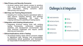  Data Privacy and Security Concerns:
− AI-driven testing tools require access to sensitive
data, such as test cases, code repositories, and
user information, raising concerns about
data privacy and security.
 Skill Gap and Training Requirements:
− Adopting AI in testing requires specialized skills in
data science, machine learning, and software
engineering, highlighting the need for
ongoing training and upskilling of testing teams.
 Integration with Existing Infrastructure:
− Integrating AI-driven testing tools with existing
testing frameworks, continuous integration
pipelines, and development environments may
pose technical challenges and require careful
planning and execution.
 Ethical Implications of AI in Testing:
− AI-powered testing raises ethical concerns related
to algorithmic bias, fairness, and accountability,
necessitating ethical guidelines and frameworks
for responsible AI development and deployment.
 
