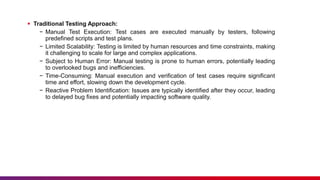  Traditional Testing Approach:
− Manual Test Execution: Test cases are executed manually by testers, following
predefined scripts and test plans.
− Limited Scalability: Testing is limited by human resources and time constraints, making
it challenging to scale for large and complex applications.
− Subject to Human Error: Manual testing is prone to human errors, potentially leading
to overlooked bugs and inefficiencies.
− Time-Consuming: Manual execution and verification of test cases require significant
time and effort, slowing down the development cycle.
− Reactive Problem Identification: Issues are typically identified after they occur, leading
to delayed bug fixes and potentially impacting software quality.
 