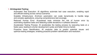  AI-Integrated Testing:
Automated Test Execution: AI algorithms automate test case execution, enabling rapid
and efficient testing across various scenarios.
Scalable Infrastructure: AI-driven automation can scale dynamically to handle large
and complex applications, ensuring comprehensive test coverage.
Reduced Human Error: AI-powered tools minimize the risk of human error by
automating repetitive tasks and detecting subtle deviations in software behavior.
Accelerated Testing Process: AI accelerates the testing process by executing tests at a
faster pace, leading to shorter development cycles and faster time-to-market.
Proactive Issue Identification: AI analyzes data to predict potential issues and
optimize testing strategies, enabling proactive problem identification and resolution.
 