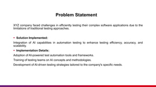 Problem Statement
XYZ company faced challenges in efficiently testing their complex software applications due to the
limitations of traditional testing approaches.
 Solution Implemented:
Integration of AI capabilities in automation testing to enhance testing efficiency, accuracy, and
scalability.
 Implementation Details:
Adoption of AI-powered test automation tools and frameworks.
Training of testing teams on AI concepts and methodologies.
Development of AI-driven testing strategies tailored to the company's specific needs.
 