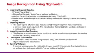 Image Recognition Using Nightwatch
1. Importing Required Modules:
− tf: TensorFlow.js library.
− @tensorflow/tfjs-node: TensorFlow.js backend for Node.js.
− cocoSsd: TensorFlow.js model for object detection using COCO-SSD.
− createCanvas and loadImage from canvas: Node.js modules for creating a canvas and loading
images.
2. Exporting Module:
− The script exports a function as a module, named 'Image Recognition Test', which takes
a browser object as an argument. This indicates that it's intended to be used as a test case in
a Nightwatch.js testing suite.
3. Image Recognition Test Function:
− This function is asynchronous (async function) to handle asynchronous operations like loading
models and capturing screenshots.
4. Loading COCO-SSD Model:
− It loads the COCO-SSD model using cocoSsd.load(). This model is pre-trained for
object detection and classification.
5. Opening Webpage:
− It opens a webpage using the Nightwatch browser object. In the example, it navigates to some
url and searches for images related to "person looking at website".
 