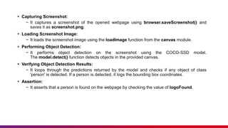  Capturing Screenshot:
− It captures a screenshot of the opened webpage using browser.saveScreenshot() and
saves it as screenshot.png.
 Loading Screenshot Image:
− It loads the screenshot image using the loadImage function from the canvas module.
 Performing Object Detection:
− It performs object detection on the screenshot using the COCO-SSD model.
The model.detect() function detects objects in the provided canvas.
 Verifying Object Detection Results:
− It loops through the predictions returned by the model and checks if any object of class
'person' is detected. If a person is detected, it logs the bounding box coordinates.
 Assertion:
− It asserts that a person is found on the webpage by checking the value of logoFound.
 