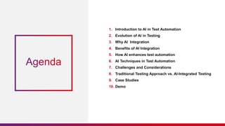 1. Introduction to AI in Test Automation
2. Evolution of AI in Testing
3. Why AI Integration
4. Benefits of AI Integration
5. How AI enhances test automation
6. AI Techniques in Test Automation
7. Challenges and Considerations
8. Traditional Testing Approach vs. AI-Integrated Testing
9. Case Studies
10. Demo
 